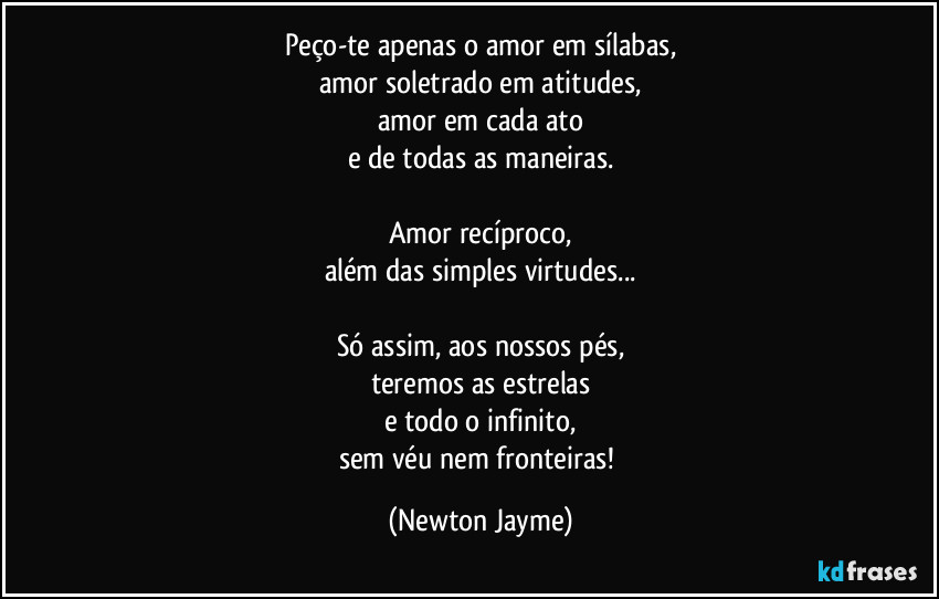 Peço-te apenas o amor em sílabas,
amor soletrado em atitudes,
amor em cada ato
e de todas as maneiras.

Amor recíproco,
além das simples virtudes...

Só assim, aos nossos pés,
teremos as estrelas
e todo o infinito,
sem véu nem fronteiras! (Newton Jayme)