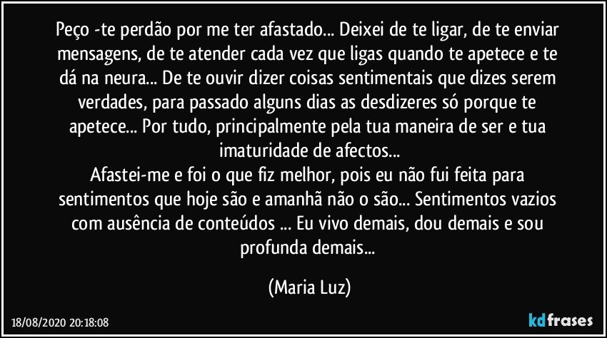 Peço -te perdão por me ter afastado... Deixei de te ligar, de te enviar mensagens, de te atender cada vez que ligas quando te apetece e te dá na neura... De te ouvir dizer coisas sentimentais que dizes serem verdades, para passado alguns dias as desdizeres só porque te apetece... Por tudo, principalmente pela tua maneira de ser e tua imaturidade de afectos...
Afastei-me e foi o que fiz melhor, pois  eu não fui feita para sentimentos que hoje são e amanhã não o são... Sentimentos vazios com ausência de conteúdos ... Eu vivo demais, dou demais e sou profunda demais... (Maria Luz)