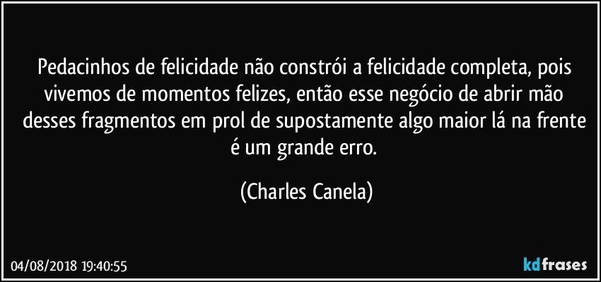 Pedacinhos de felicidade não constrói a felicidade completa, pois vivemos de momentos felizes, então esse negócio de abrir mão desses fragmentos em prol de supostamente algo maior lá na frente é um grande erro. (Charles Canela)