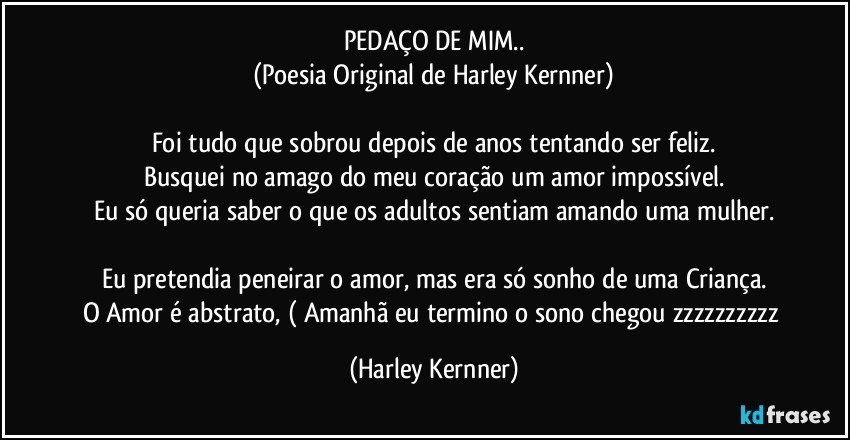 PEDAÇO DE MIM..
(Poesia Original de Harley Kernner)

Foi tudo que sobrou depois de anos tentando ser feliz.
Busquei no amago do meu coração um amor impossível.
Eu só queria saber o que os adultos sentiam amando uma mulher.

Eu pretendia peneirar o amor, mas era só sonho de uma Criança.
O Amor é abstrato, ( Amanhã eu termino o sono chegou zzzzzzzzzz (Harley Kernner)