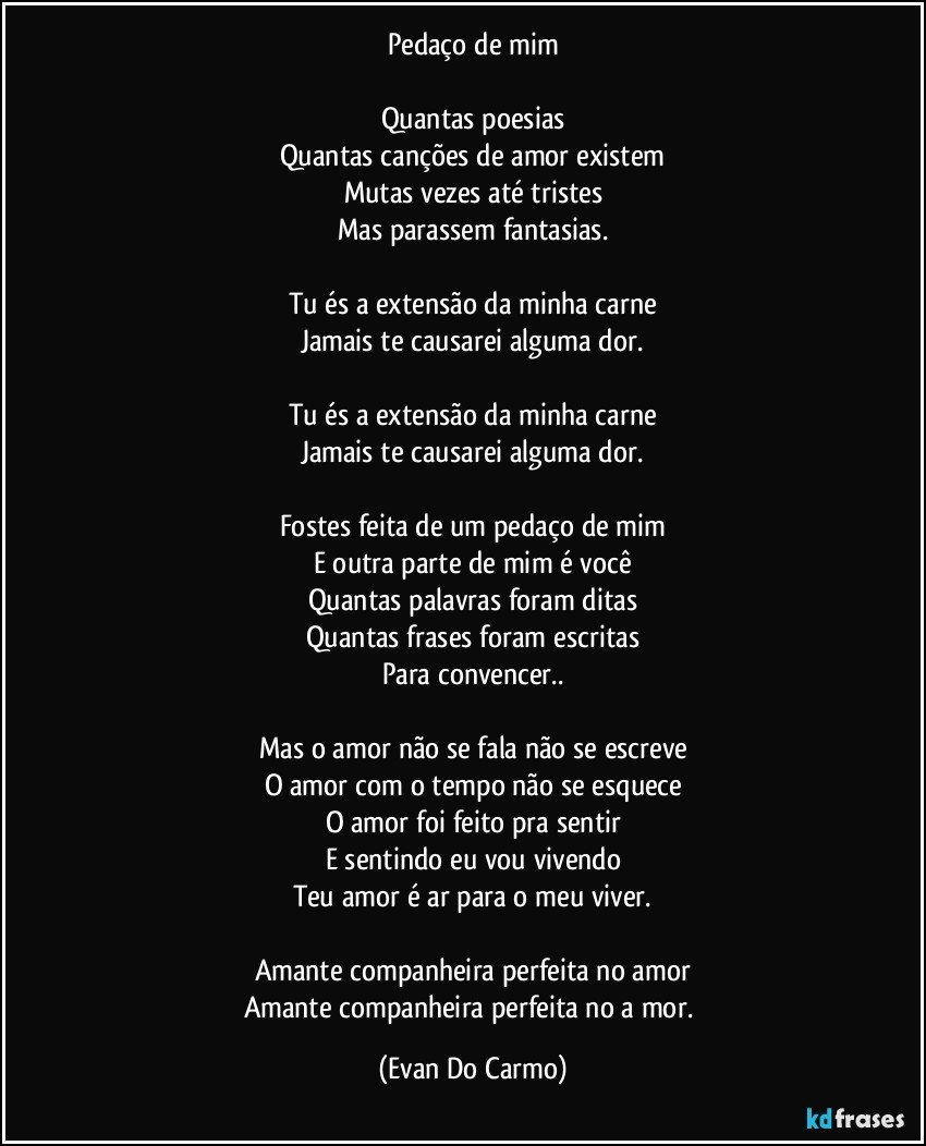 Pedaço de mim

Quantas poesias
Quantas canções de amor existem
Mutas vezes até tristes
Mas parassem fantasias.

Tu és a extensão da minha carne
Jamais te causarei alguma dor.

Tu és a extensão da minha carne
Jamais te causarei alguma dor.

Fostes feita de um pedaço de mim
E outra parte de mim é você
Quantas palavras foram ditas
Quantas frases foram escritas
Para convencer..

Mas o amor não se fala não se escreve
O amor com o tempo não se esquece
O amor foi feito pra sentir
E sentindo eu vou vivendo
Teu amor é ar para o meu viver.

Amante companheira perfeita no amor
Amante companheira perfeita no a mor. (Evan Do Carmo)