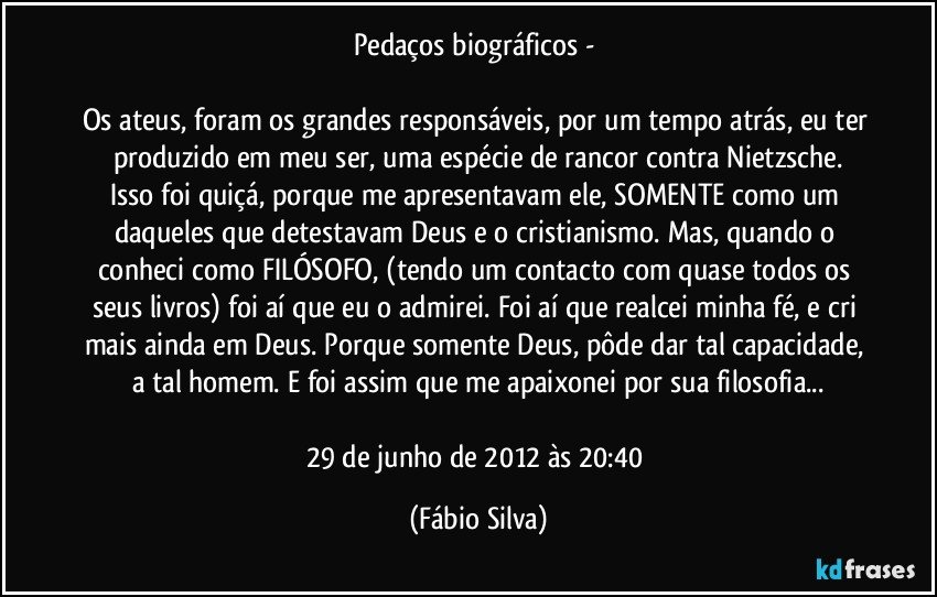 Pedaços biográficos - 

Os ateus, foram os grandes responsáveis, por um tempo atrás, eu ter produzido em meu ser, uma espécie de rancor contra Nietzsche.
Isso foi quiçá, porque me apresentavam ele, SOMENTE como um daqueles que detestavam Deus e o cristianismo. Mas, quando o conheci como FILÓSOFO, (tendo um contacto com quase todos os seus livros) foi aí que eu o admirei. Foi aí que realcei minha fé, e cri mais ainda em Deus. Porque somente Deus, pôde dar tal capacidade, a tal homem.  E foi assim que me apaixonei por sua filosofia...

29 de junho de 2012 às 20:40 (Fábio Silva)