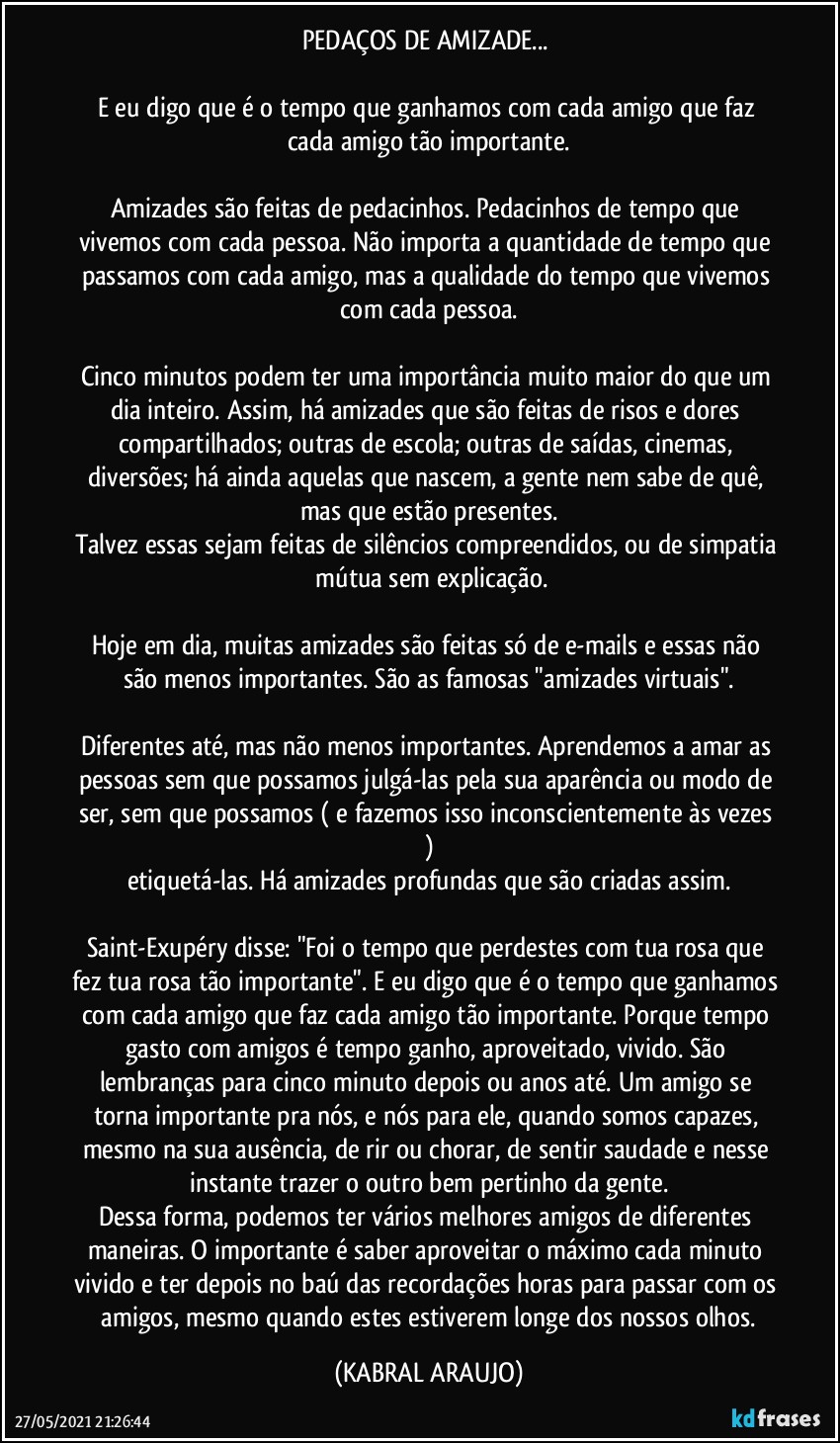 PEDAÇOS DE AMIZADE... 

E eu digo que é o tempo que ganhamos com cada amigo que faz cada amigo tão importante.

Amizades são feitas de pedacinhos. Pedacinhos de tempo que vivemos com cada pessoa. Não importa a quantidade de tempo que passamos  com cada amigo, mas a qualidade do tempo que vivemos com cada pessoa.

Cinco minutos podem ter uma importância muito maior do que um dia inteiro. Assim, há amizades que são feitas de risos e dores compartilhados; outras de escola; outras de saídas, cinemas, diversões; há ainda aquelas que nascem, a gente nem sabe de quê, mas que estão presentes.
Talvez essas sejam feitas de silêncios compreendidos, ou de simpatia  mútua sem explicação.

Hoje em dia, muitas amizades são feitas só de e-mails e essas não são menos importantes. São as famosas "amizades virtuais".

Diferentes até, mas não menos importantes. Aprendemos a amar as pessoas sem que possamos julgá-las pela sua aparência ou modo de ser, sem que possamos ( e fazemos isso inconscientemente às vezes )
etiquetá-las. Há amizades profundas que são criadas assim.

Saint-Exupéry disse: "Foi o tempo que perdestes com tua rosa que fez tua rosa tão importante". E eu digo que é o tempo que ganhamos com cada amigo que faz cada amigo tão importante. Porque tempo gasto com amigos é tempo ganho, aproveitado, vivido. São lembranças para cinco minuto depois ou anos até. Um amigo se torna importante pra nós, e nós para ele, quando somos capazes, mesmo na sua ausência, de rir ou chorar, de sentir saudade e nesse instante trazer o outro bem pertinho da gente.
Dessa forma, podemos ter vários melhores amigos de diferentes maneiras. O importante é saber aproveitar o máximo cada minuto vivido e ter depois no baú das recordações horas para passar com os  amigos, mesmo quando estes estiverem longe dos nossos olhos. (KABRAL ARAUJO)