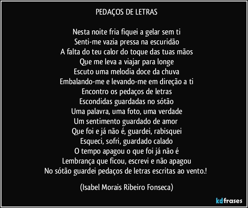 PEDAÇOS DE LETRAS

Nesta noite fria fiquei a gelar sem ti
Senti-me vazia pressa na escuridão
A falta do teu calor do toque das tuas mãos
Que me leva a viajar para longe
Escuto uma melodia doce da chuva
Embalando-me e levando-me em direção a ti
Encontro os pedaços de letras
Escondidas guardadas no sótão
Uma palavra, uma foto, uma verdade
Um sentimento guardado de amor 
Que foi e já não é, guardei, rabisquei
Esqueci, sofri, guardado calado
O tempo apagou o que foi já não é
Lembrança que ficou, escrevi e não apagou
No sótão guardei pedaços de letras escritas ao vento.! (Isabel Morais Ribeiro Fonseca)