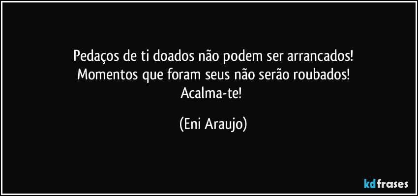 Pedaços de ti doados não podem ser arrancados!
Momentos que foram seus não serão roubados!
Acalma-te! (Eni Araujo)
