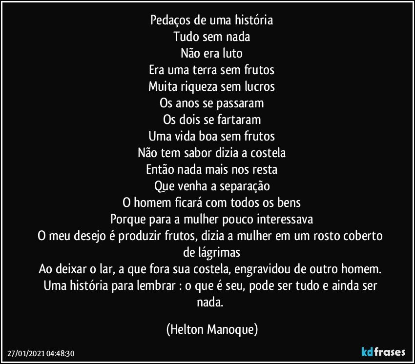 Pedaços de uma história
Tudo sem nada
Não era luto
Era uma terra sem frutos
Muita riqueza sem lucros
Os anos se passaram
Os dois se fartaram
Uma vida boa sem frutos
Não tem sabor dizia a costela
Então nada mais nos resta
Que venha a separação
O homem ficará com todos os bens
Porque para a mulher pouco interessava
O meu desejo é produzir frutos, dizia a mulher em um rosto coberto de lágrimas
Ao deixar o lar, a que fora sua costela, engravidou de outro homem. 
Uma história para lembrar : o que é seu, pode ser tudo e ainda ser nada. (Helton Manoque)