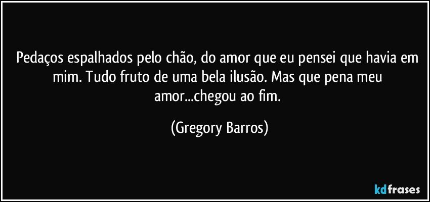 Pedaços espalhados pelo chão, do amor que eu pensei que havia em mim.  Tudo fruto de uma bela ilusão. Mas que pena meu amor...chegou ao fim. (Gregory Barros)