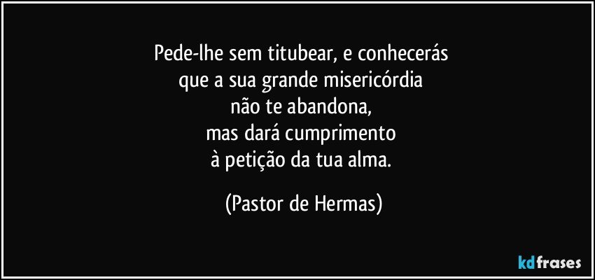 Pede-lhe sem titubear, e conhecerás 
que a sua grande misericórdia 
não te abandona, 
mas dará cumprimento 
à petição da tua alma. (Pastor de Hermas)