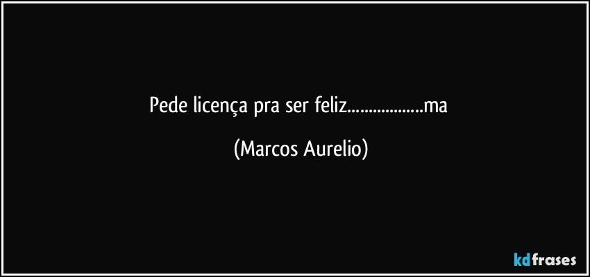 Pede licença pra ser feliz...ma (Marcos Aurelio)