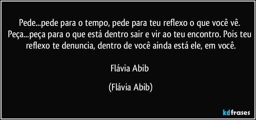 Pede...pede para o tempo, pede para teu reflexo o que você vê. Peça...peça para o que está dentro sair e vir ao teu encontro. Pois teu reflexo te denuncia, dentro de você ainda está ele, em você.

Flávia Abib (Flávia Abib)