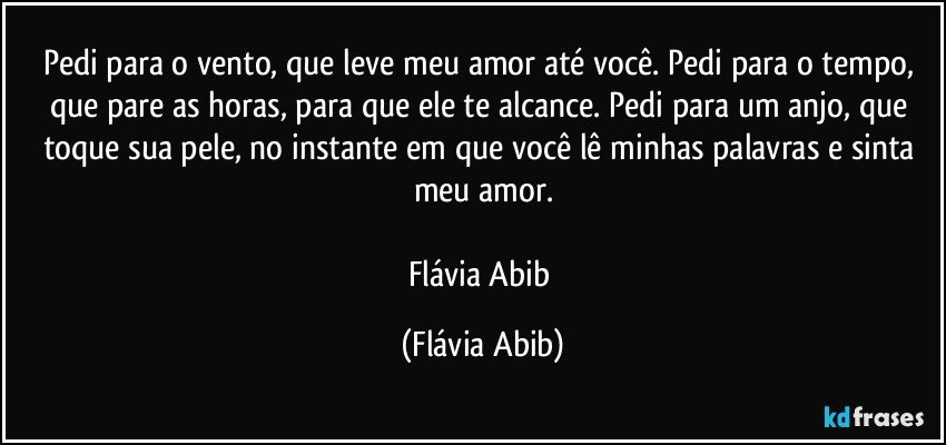 Pedi para o vento, que leve meu amor até você. Pedi para o tempo, que pare as horas, para que ele te alcance. Pedi para um anjo, que toque sua pele, no instante em que você lê minhas palavras e sinta meu amor.

Flávia Abib (Flávia Abib)