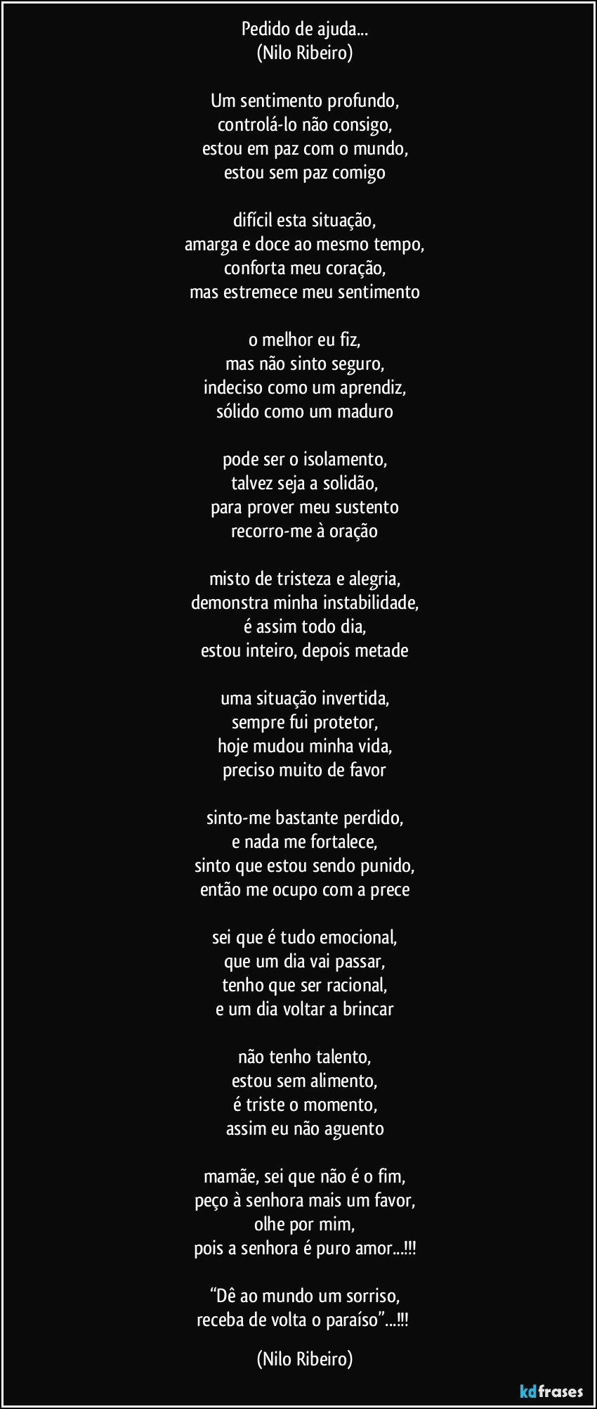 Pedido de ajuda...
(Nilo Ribeiro)

Um sentimento profundo,
controlá-lo não consigo,
estou em paz com o mundo,
estou sem paz comigo

difícil esta situação,
amarga e doce ao mesmo tempo,
conforta meu coração,
mas estremece meu sentimento

o melhor eu fiz,
mas não sinto seguro,
indeciso como um aprendiz,
sólido como um maduro

pode ser o isolamento,
talvez seja a solidão,
para prover meu sustento
recorro-me à oração

misto de tristeza e alegria,
demonstra minha instabilidade,
é assim todo dia,
estou inteiro, depois metade

uma situação invertida,
sempre fui protetor,
hoje mudou minha vida,
preciso muito de favor

sinto-me bastante perdido,
e nada me fortalece,
sinto que estou sendo punido,
então me ocupo com a prece

sei que é tudo emocional,
que um dia vai passar,
tenho que ser racional,
e um dia voltar a brincar

não tenho talento,
estou sem alimento,
é triste o momento,
assim eu não aguento

mamãe, sei que não é o fim,
peço à senhora mais um favor,
olhe por mim,
pois a senhora é puro amor...!!!

“Dê ao mundo um sorriso,
receba de volta o paraíso”...!!! (Nilo Ribeiro)