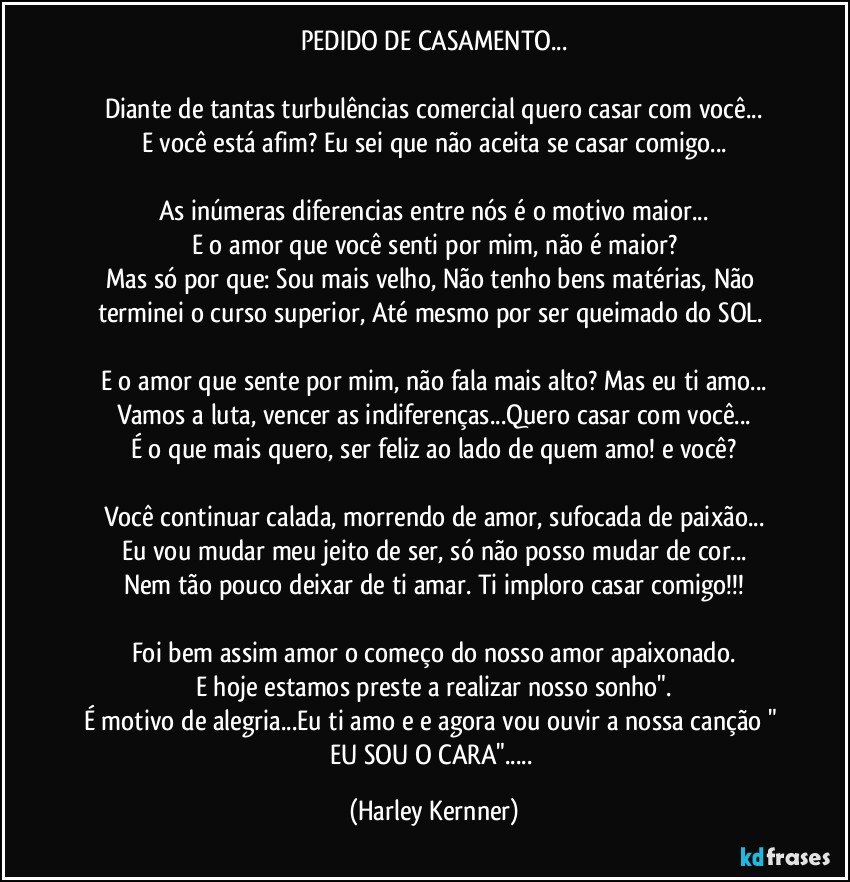 PEDIDO DE CASAMENTO...

Diante de tantas turbulências comercial quero casar com você...
E você está afim? Eu sei que não aceita se casar comigo...

As inúmeras diferencias entre nós é o motivo maior...
E o amor que você senti por mim, não é maior?
Mas só por que: Sou mais velho, Não tenho bens matérias, Não terminei o curso superior, Até mesmo por ser queimado do SOL. 

E o amor que sente por mim, não fala mais alto? Mas eu ti amo...
Vamos a luta, vencer as indiferenças...Quero casar com você...
É o que mais quero, ser feliz ao lado de quem amo! e você?

Você continuar calada, morrendo de amor, sufocada de paixão...
Eu vou mudar meu jeito de ser, só não posso mudar de cor...
Nem tão pouco deixar de ti amar. Ti imploro casar comigo!!!

Foi bem assim amor o começo do nosso amor/apaixonado.
E hoje estamos preste a realizar nosso sonho".
É motivo de alegria...Eu ti amo e e agora vou ouvir  a nossa canção  " EU SOU O CARA"... (Harley Kernner)