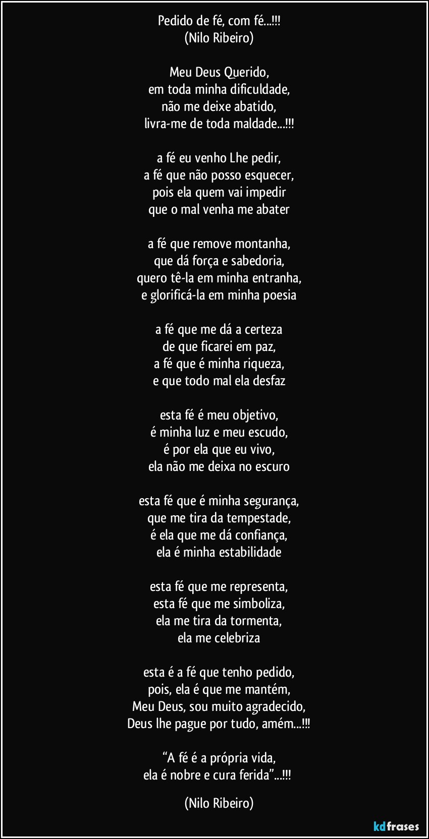 Pedido de fé, com fé...!!!
(Nilo Ribeiro)

Meu Deus Querido,
em toda minha dificuldade,
não me deixe abatido,
livra-me de toda maldade...!!!

a fé eu venho Lhe pedir,
a fé que não posso esquecer,
pois ela quem vai impedir
que o mal venha me abater

a fé que remove montanha,
que dá força e sabedoria,
quero tê-la em minha entranha,
e glorificá-la em minha poesia

a fé que me dá a certeza
de que ficarei em paz,
a fé que é minha riqueza,
e que todo mal ela desfaz

esta fé é meu objetivo,
é minha luz e meu escudo,
é por ela que eu vivo,
ela não me deixa no escuro

esta fé que é minha segurança,
que me tira da tempestade,
é ela que me dá confiança,
ela é minha estabilidade

esta fé que me representa,
esta fé que me simboliza,
ela me tira da tormenta,
ela me celebriza

esta é a fé que tenho pedido,
pois, ela é que me mantém,
Meu Deus, sou muito agradecido,
Deus lhe pague por tudo, amém...!!!

“A fé é a própria vida,
ela é nobre e cura ferida”...!!! (Nilo Ribeiro)