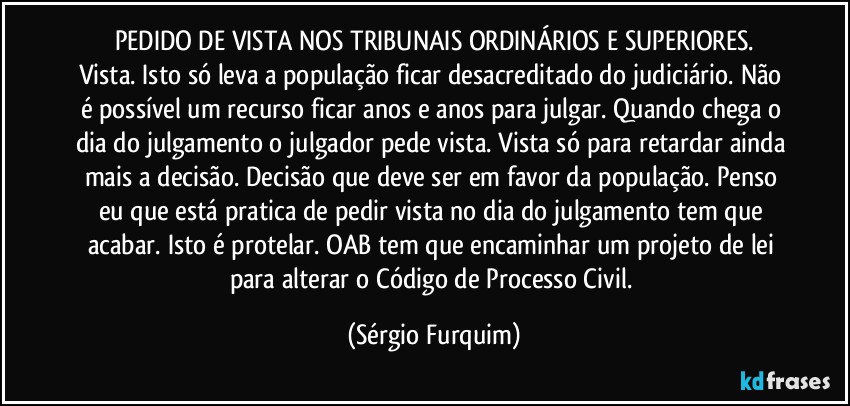 PEDIDO DE VISTA NOS TRIBUNAIS ORDINÁRIOS E SUPERIORES.
Vista. Isto só leva a população ficar desacreditado do judiciário. Não é possível um recurso ficar anos e anos para julgar. Quando chega o dia do julgamento o julgador pede vista. Vista só para retardar ainda mais a decisão. Decisão que deve ser em favor da população. Penso eu que está pratica de pedir vista no dia do julgamento tem que acabar. Isto é protelar. OAB tem que encaminhar um projeto de lei para alterar o Código de Processo Civil. (Sérgio Furquim)