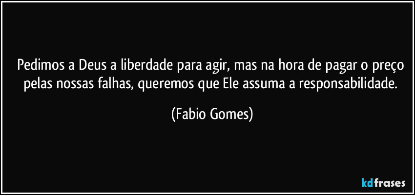 Pedimos a Deus a liberdade para agir, mas na hora de pagar o preço pelas nossas falhas, queremos que Ele assuma a responsabilidade. (Fabio Gomes)