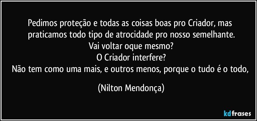 Pedimos proteção e todas as coisas boas pro Criador, mas praticamos todo tipo de atrocidade pro nosso semelhante.
Vai voltar oque mesmo?
O Criador interfere?
Não tem como uma mais, e outros menos, porque o tudo é o todo, (Nilton Mendonça)