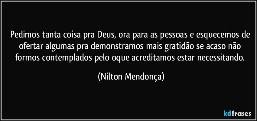 Pedimos tanta coisa pra Deus, ora para as pessoas e esquecemos de ofertar algumas pra demonstramos mais gratidão se acaso não formos  contemplados pelo oque acreditamos estar necessitando. (Nilton Mendonça)