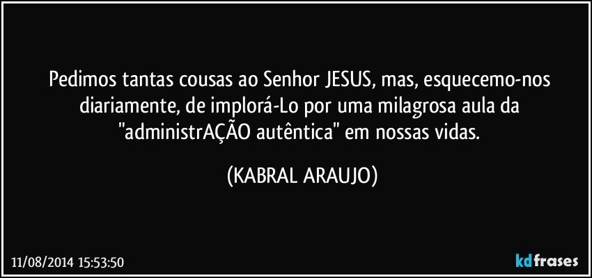 Pedimos tantas cousas ao Senhor JESUS, mas, esquecemo-nos diariamente, de implorá-Lo por uma milagrosa aula da "administrAÇÃO autêntica" em nossas vidas. (KABRAL ARAUJO)