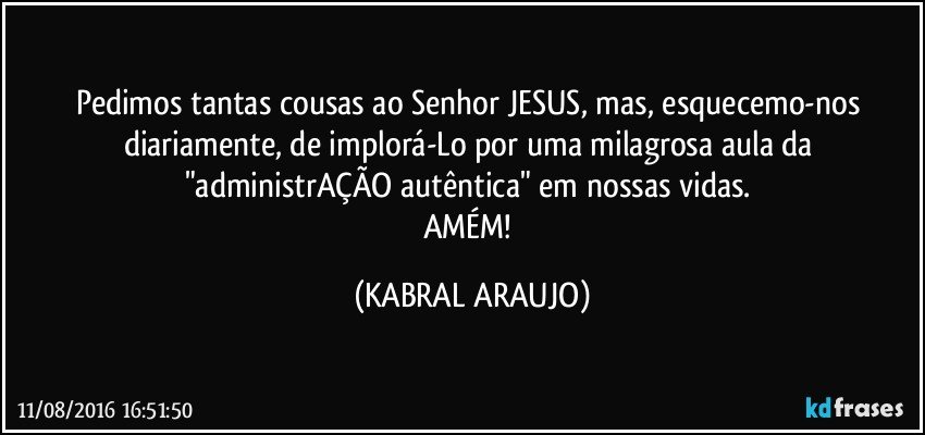 Pedimos tantas cousas ao Senhor JESUS, mas, esquecemo-nos diariamente, de implorá-Lo por uma milagrosa aula da "administrAÇÃO autêntica" em nossas vidas. 
AMÉM! (KABRAL ARAUJO)