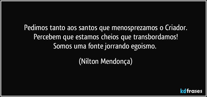 Pedimos tanto aos santos que menosprezamos o Criador.
Percebem que estamos cheios que transbordamos!
Somos uma fonte jorrando egoismo. (Nilton Mendonça)