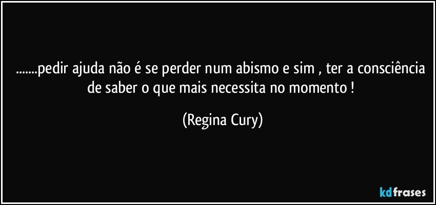 ...pedir ajuda não é se perder num abismo  e sim , ter a consciência de saber o  que  mais necessita no momento ! (Regina Cury)