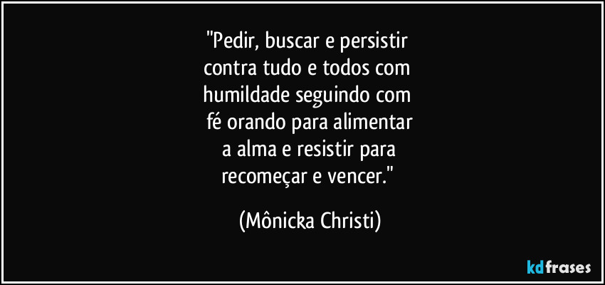 "Pedir, buscar e persistir 
contra tudo e todos com 
humildade seguindo com 
fé orando para alimentar
 a alma e resistir para 
recomeçar e vencer." (Mônicka Christi)