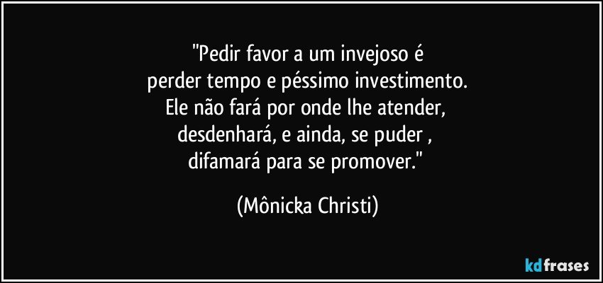 "Pedir favor a um invejoso é
 perder tempo e péssimo investimento. 
Ele não fará por onde lhe atender, 
desdenhará, e ainda, se puder , 
difamará para se promover." (Mônicka Christi)