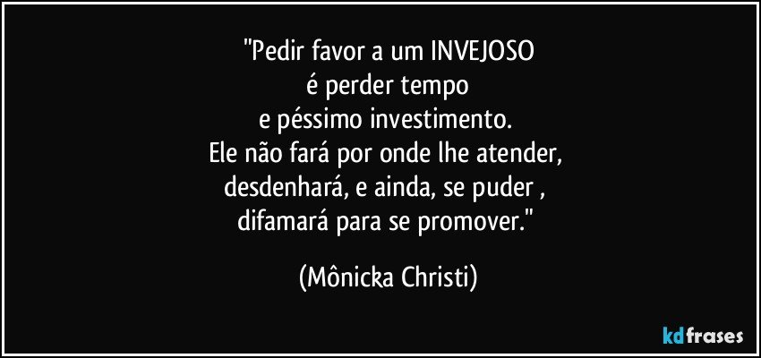 "Pedir favor a um INVEJOSO
 é perder tempo 
e péssimo investimento. 
Ele não fará por onde lhe atender, 
desdenhará, e ainda, se puder , 
difamará para se promover." (Mônicka Christi)