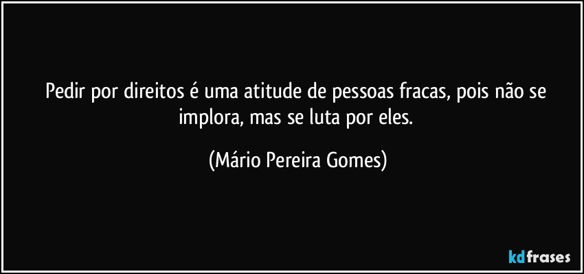 Pedir por direitos é uma atitude de pessoas fracas, pois não se implora, mas se luta por eles. (Mário Pereira Gomes)