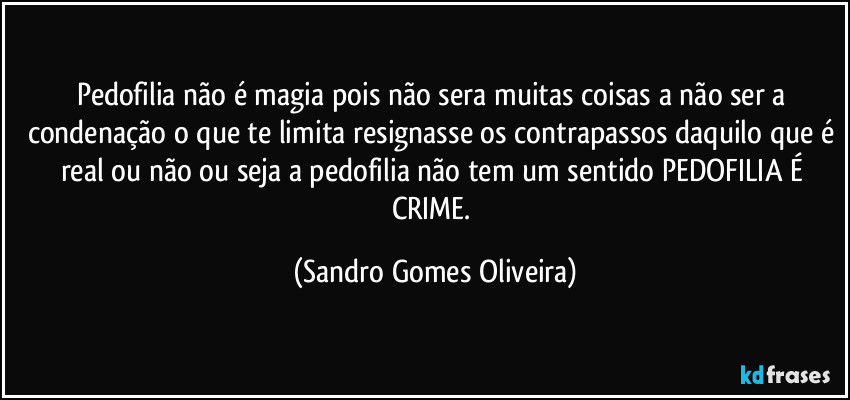 Pedofilia não é magia pois não sera muitas coisas a não ser a condenação o que te limita resignasse os contrapassos daquilo que é real ou não ou seja a pedofilia não tem um sentido PEDOFILIA É CRIME. (Sandro Gomes Oliveira)