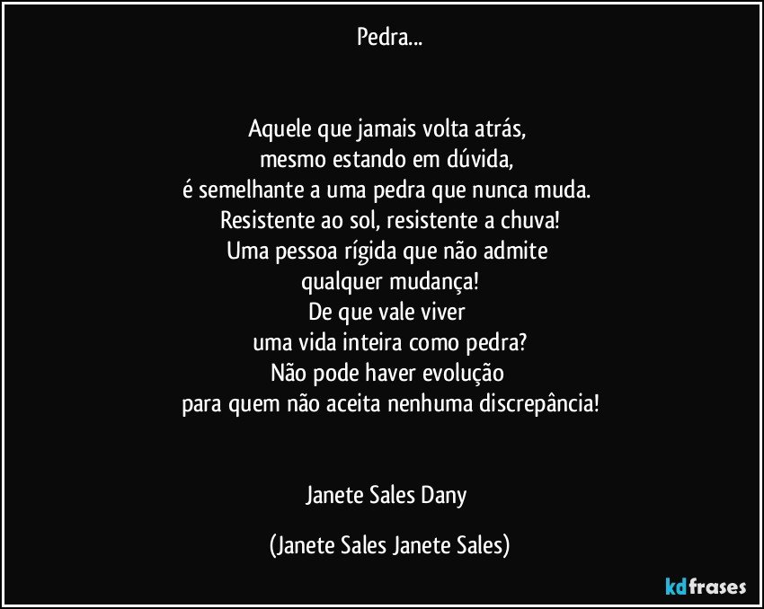 Pedra...


Aquele que jamais volta atrás, 
mesmo estando em dúvida, 
é semelhante a uma pedra que nunca muda. 
Resistente ao sol, resistente a chuva!
Uma pessoa rígida que não admite 
qualquer mudança!
De que vale viver 
uma vida inteira como pedra?
Não pode haver evolução 
para quem não aceita nenhuma discrepância!


Janete Sales Dany (Janete Sales Janete Sales)