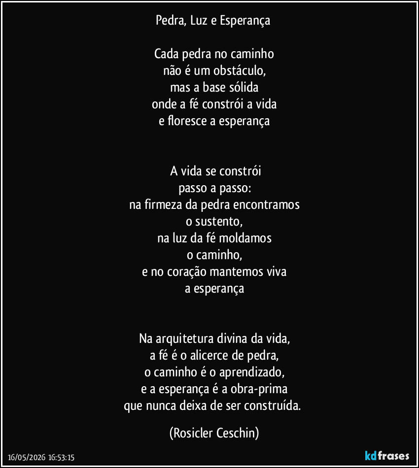 Pedra, Luz e Esperança 

Cada pedra no caminho
não é um obstáculo,
mas a base sólida
onde a fé constrói a vida
e floresce a esperança


​A vida se constrói
passo a passo:
na firmeza da pedra encontramos
o sustento,
na luz da fé moldamos
o caminho,
e no coração mantemos viva
a esperança


Na arquitetura divina da vida,
a fé é o alicerce de pedra,
o caminho é o aprendizado,
e a esperança é a obra-prima
que nunca deixa de ser construída. (Rosicler Ceschin)