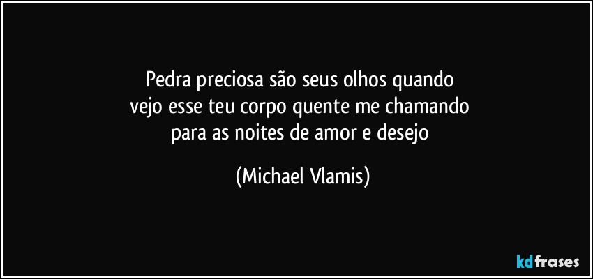 Pedra preciosa são seus olhos quando 
vejo esse teu corpo quente me chamando 
para as noites de amor e desejo (Michael Vlamis)