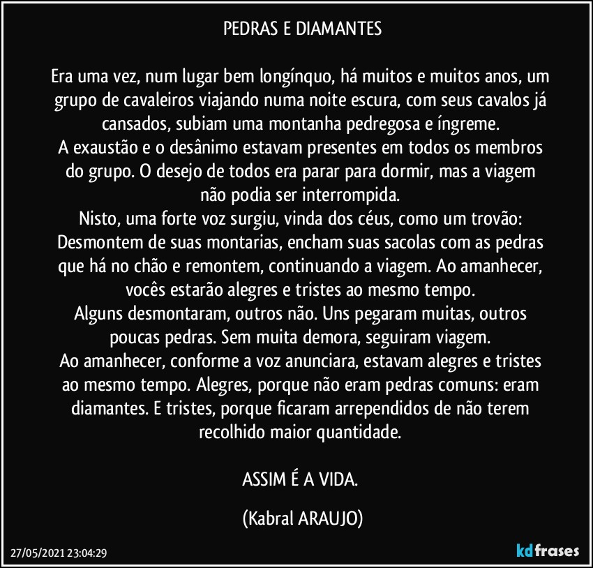 PEDRAS E DIAMANTES

Era uma vez, num lugar bem longínquo, há muitos e muitos anos, um grupo de cavaleiros viajando numa noite escura, com seus cavalos já cansados, subiam uma montanha pedregosa e íngreme. 
A exaustão e o desânimo estavam presentes em todos os membros do grupo. O desejo de todos era parar para dormir, mas a viagem não podia ser interrompida. 
Nisto, uma forte voz surgiu, vinda dos céus, como um trovão: Desmontem de suas montarias, encham suas sacolas com as pedras que há no chão e remontem, continuando a viagem. Ao amanhecer, vocês estarão alegres e tristes ao mesmo tempo. 
Alguns desmontaram, outros não. Uns pegaram muitas, outros poucas pedras. Sem muita demora, seguiram viagem. 
Ao amanhecer, conforme a voz anunciara, estavam alegres e tristes ao mesmo tempo. Alegres, porque não eram pedras comuns: eram diamantes. E tristes, porque ficaram arrependidos de não terem recolhido maior quantidade. 

ASSIM É A VIDA. (KABRAL ARAUJO)