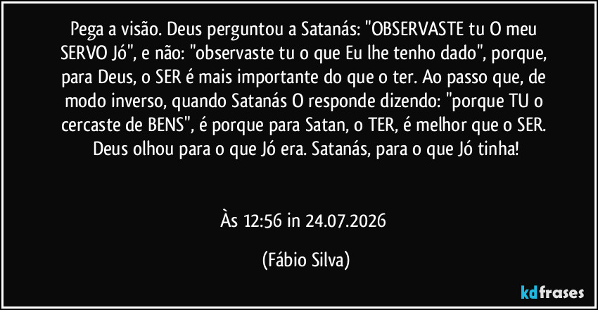 Pega a visão. Deus perguntou a Satanás: "OBSERVASTE tu O meu SERVO Jó", e não: "observaste tu o que Eu lhe tenho dado", porque, para Deus, o SER é mais importante do que o ter. Ao passo que, de modo inverso, quando Satanás O responde dizendo: "porque TU o cercaste de BENS", é porque para Satan, o TER, é melhor que o SER. Deus olhou para o que Jó era. Satanás, para o que Jó tinha!


Às 12:56 in 24.07.2026 (Fábio Silva)