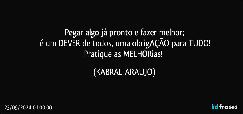 Pegar algo já pronto e fazer melhor;
 é um DEVER de todos, uma obrigAÇÃO para TUDO!
Pratique as MELHORias! (KABRAL ARAUJO)