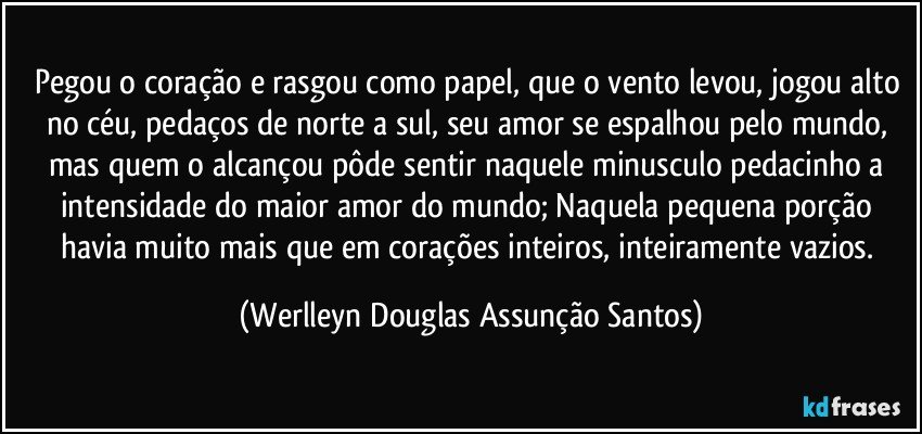 Pegou o coração e rasgou como papel, que o vento levou, jogou alto no céu, pedaços de norte a sul, seu amor se espalhou pelo mundo, mas quem o alcançou pôde sentir naquele minusculo pedacinho a intensidade do maior amor do mundo; Naquela pequena porção havia muito mais que em corações inteiros, inteiramente vazios. (Werlleyn Douglas Assunção Santos)