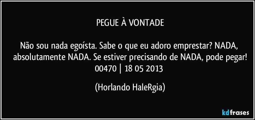 PEGUE À VONTADE

Não sou nada egoísta. Sabe o que eu adoro emprestar? NADA, absolutamente NADA. Se estiver precisando de NADA, pode pegar!
00470 | 18/05/2013 (Horlando HaleRgia)