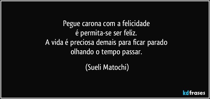 Pegue carona com a felicidade 
é permita-se ser feliz. 
A vida é preciosa demais para ficar parado 
olhando o tempo passar. (Sueli Matochi)