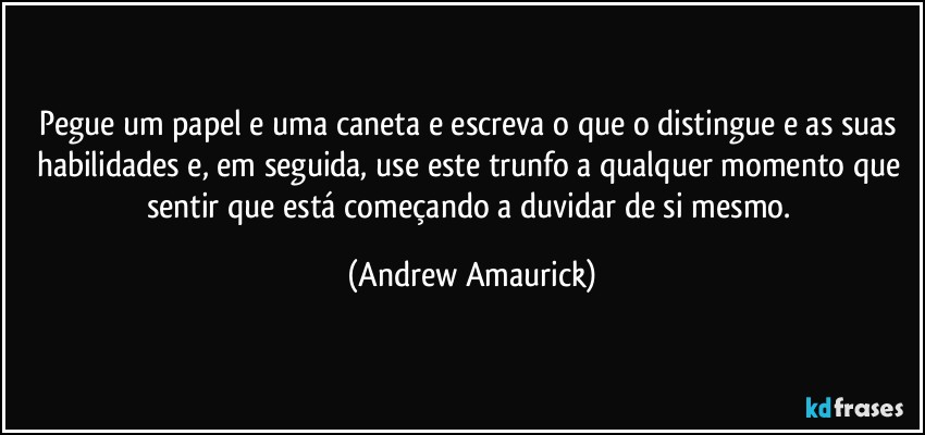 Pegue um papel e uma caneta e escreva o que o distingue e as suas habilidades e, em seguida, use este trunfo a qualquer momento que sentir que está começando a duvidar de si mesmo. (Andrew Amaurick)