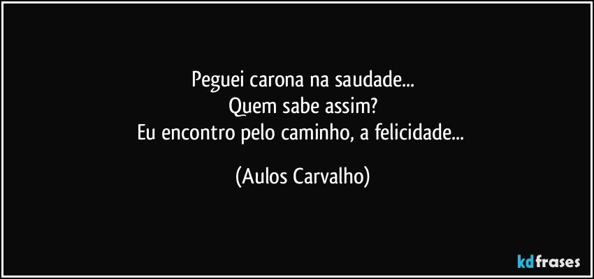 Peguei carona na saudade...
Quem sabe assim?
Eu encontro pelo caminho, a felicidade... (Aulos Carvalho)