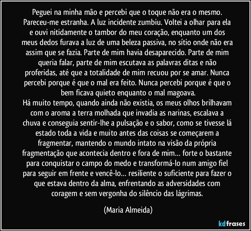 Peguei na minha mão e percebi que o toque não era o mesmo. Pareceu-me estranha. A luz incidente zumbiu. Voltei a olhar para ela e ouvi nitidamente o tambor do meu coração, enquanto um dos meus dedos furava a luz de uma beleza passiva, no sítio onde não era assim que se fazia. Parte de mim havia desaparecido. Parte de mim queria falar, parte de mim escutava as palavras ditas e não proferidas, até que a totalidade de mim recuou por se amar. Nunca percebi porque é que o mal era feito. Nunca percebi porque é que o bem ficava quieto enquanto o mal magoava.
Há muito tempo, quando ainda não existia, os meus olhos brilhavam com o aroma a terra molhada que invadia as narinas, escalava a chuva e conseguia sentir-lhe a pulsação e o sabor, como se tivesse lá estado toda a vida e muito antes das coisas se começarem a fragmentar, mantendo o mundo intato na visão da própria fragmentação que acontecia dentro e fora de mim… forte o bastante para conquistar o campo do medo e transformá-lo num amigo fiel para seguir em frente e vencê-lo… resiliente o suficiente para fazer o que estava dentro da alma, enfrentando as adversidades com coragem e sem vergonha do silêncio das lágrimas. (Maria Almeida)