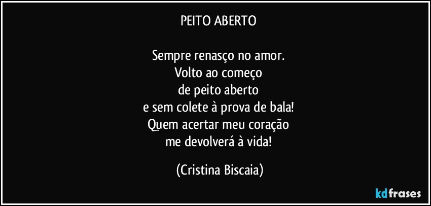 PEITO ABERTO
Sempre renasço no amor.
Volto ao começo
de peito aberto
e sem colete à prova de bala!
Quem acertar meu coração
me devolverá à vida! (Cristina Biscaia)