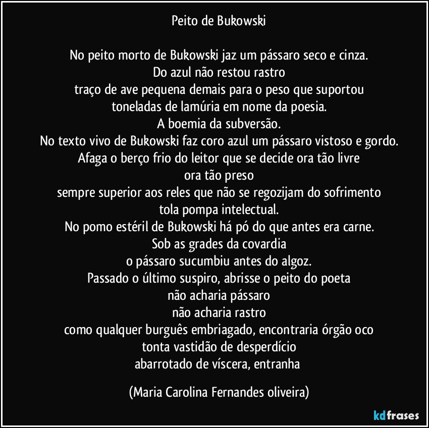 Peito de Bukowski

No peito morto de Bukowski jaz um pássaro seco e cinza.
Do azul não restou rastro
traço de ave pequena demais para o peso que suportou
toneladas de lamúria em nome da poesia.
A boemia da subversão.
No texto vivo de Bukowski faz coro azul um pássaro vistoso e gordo.
Afaga o berço frio do leitor que se decide ora tão livre
ora tão preso
sempre superior aos reles que não se regozijam do sofrimento
tola pompa intelectual.
No pomo estéril de Bukowski há pó do que antes era carne.
Sob as grades da covardia
o pássaro sucumbiu antes do algoz.
Passado o último suspiro, abrisse o peito do poeta
não acharia pássaro
não acharia rastro
como qualquer burguês embriagado, encontraria órgão oco
tonta vastidão de desperdício
abarrotado de víscera, entranha (Maria Carolina Fernandes oliveira)