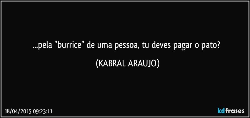 ...pela "burrice" de uma pessoa, tu deves pagar o pato? (KABRAL ARAUJO)