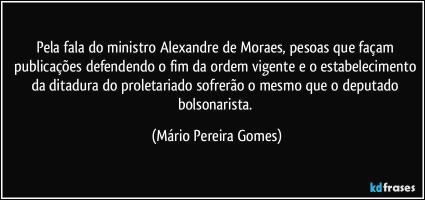 Pela fala do ministro Alexandre de Moraes, pesoas que façam publicações defendendo o fim da ordem vigente e o estabelecimento da ditadura do proletariado sofrerão o mesmo que o deputado bolsonarista. (Mário Pereira Gomes)