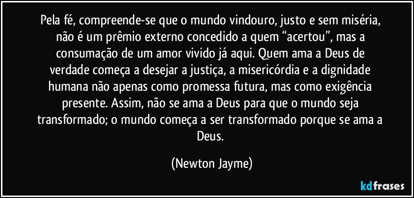 Pela fé, compreende-se que o mundo vindouro, justo e sem miséria, não é um prêmio externo concedido a quem “acertou”, mas a consumação de um amor vivido já aqui. Quem ama a Deus de verdade começa a desejar a justiça, a misericórdia e a dignidade humana não apenas como promessa futura, mas como exigência presente. Assim, não se ama a Deus para que o mundo seja transformado; o mundo começa a ser transformado porque se ama a Deus. (Newton Jayme)