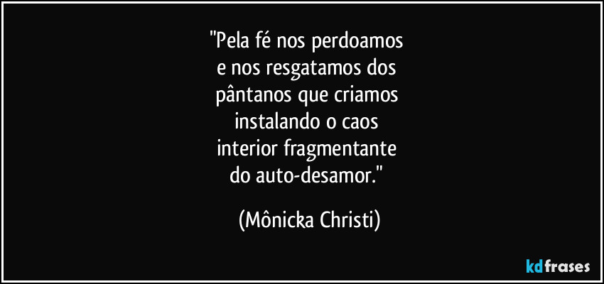 "Pela fé nos perdoamos 
e nos resgatamos dos 
pântanos que criamos 
instalando o caos 
interior fragmentante 
do auto-desamor." (Mônicka Christi)