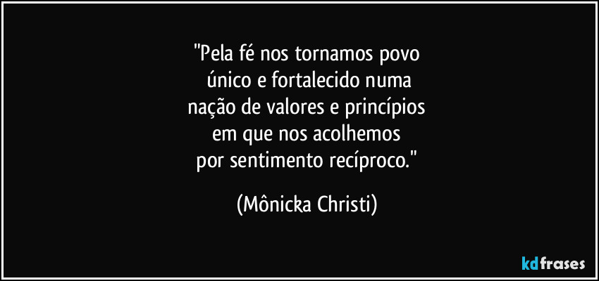 "Pela fé nos tornamos povo
 único e fortalecido numa
 nação de valores e princípios 
em que nos acolhemos
 por sentimento recíproco." (Mônicka Christi)